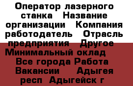 Оператор лазерного станка › Название организации ­ Компания-работодатель › Отрасль предприятия ­ Другое › Минимальный оклад ­ 1 - Все города Работа » Вакансии   . Адыгея респ.,Адыгейск г.